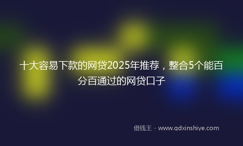 十大容易下款的网贷2025年推荐，整合5个能百分百通过的网贷口子