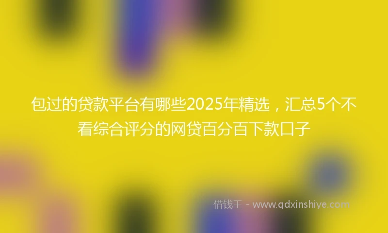 包过的贷款平台有哪些2025年精选，汇总5个不看综合评分的网贷百分百下款口子