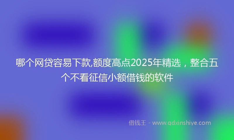 哪个网贷容易下款,额度高点2025年精选，整合五个不看征信小额借钱的软件