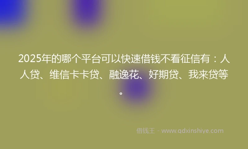 2025年的哪个平台可以快速借钱不看征信有：人人贷、维信卡卡贷、融逸花、好期贷、我来贷等。