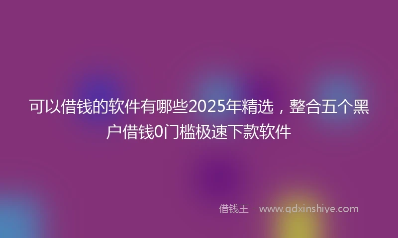 可以借钱的软件有哪些2025年精选,整合五个黑户借钱0门槛极速下款软件