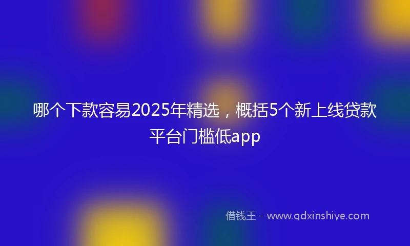 哪个下款容易2025年精选，概括5个新上线贷款平台门槛低app