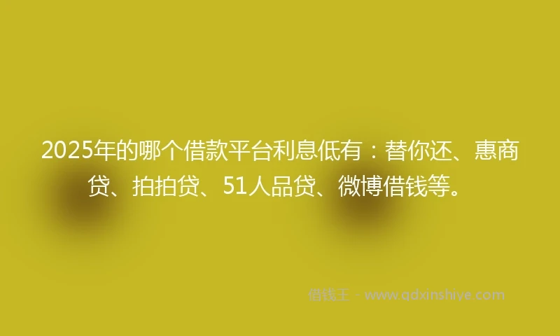 2025年的哪个借款平台利息低有：替你还、惠商贷、拍拍贷、51人品贷、微博借钱等。
