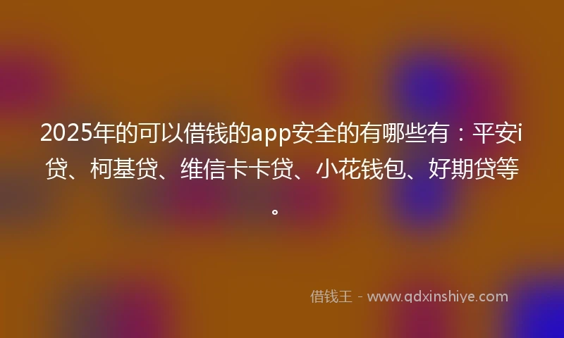 2025年的可以借钱的app安全的有哪些有：平安i贷、柯基贷、维信卡卡贷、小花钱包、好期贷等。