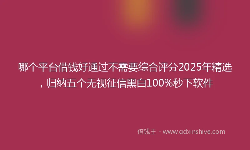 哪个平台借钱好通过不需要综合评分2025年精选，归纳五个无视征信黑白100%秒下软件