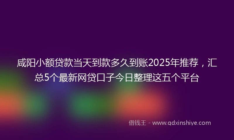 咸阳小额贷款当天到款多久到账2025年推荐，汇总5个最新网贷口子今日整理这五个平台