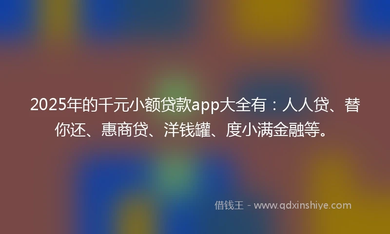 2025年的千元小额贷款app大全有：人人贷、替你还、惠商贷、洋钱罐、度小满金融等。