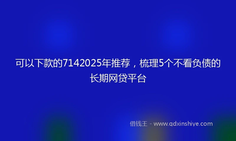 可以下款的7142025年推荐，梳理5个不看负债的长期网贷平台
