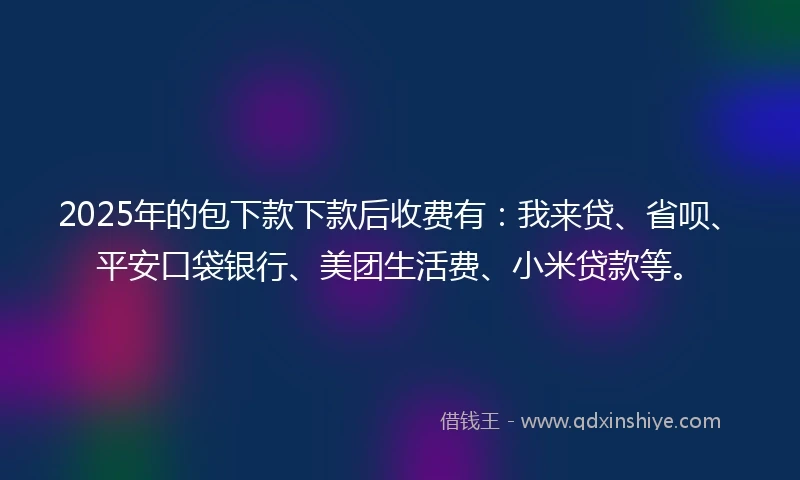 2025年的包下款下款后收费有：我来贷、省呗、平安口袋银行、美团生活费、小米贷款等。