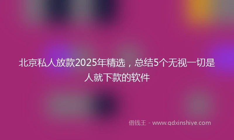 北京私人放款2025年精选，总结5个无视一切是人就下款的软件