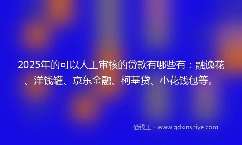 2025年的可以人工审核的贷款有哪些有：融逸花、洋钱罐、京东金融、柯基贷、小花钱包等。
