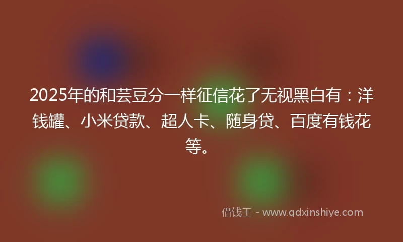 2025年的和芸豆分一样征信花了无视黑白有：洋钱罐、小米贷款、超人卡、随身贷、百度有钱花等。