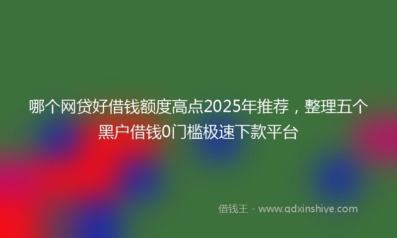 哪个网贷好借钱额度高点2025年推荐，整理五个黑户借钱0门槛极速下款平台