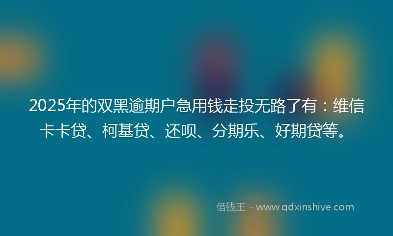 2025年的双黑逾期户急用钱走投无路了有：维信卡卡贷、柯基贷、还呗、分期乐、好期贷等。