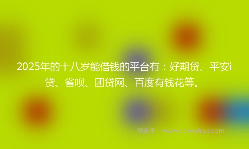 2025年的十八岁能借钱的平台有：好期贷、平安i贷、省呗、团贷网、百度有钱花等。