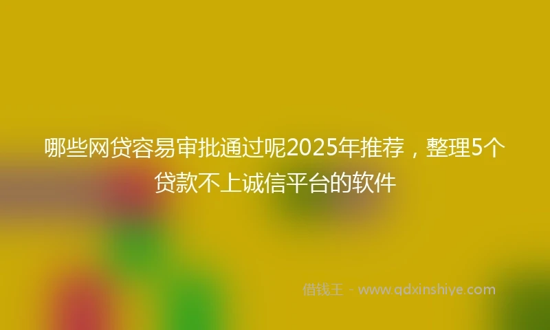 哪些网贷容易审批通过呢2025年推荐，整理5个贷款不上诚信平台的软件