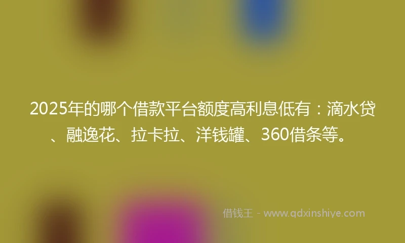 2025年的哪个借款平台额度高利息低有：滴水贷、融逸花、拉卡拉、洋钱罐、360借条等。