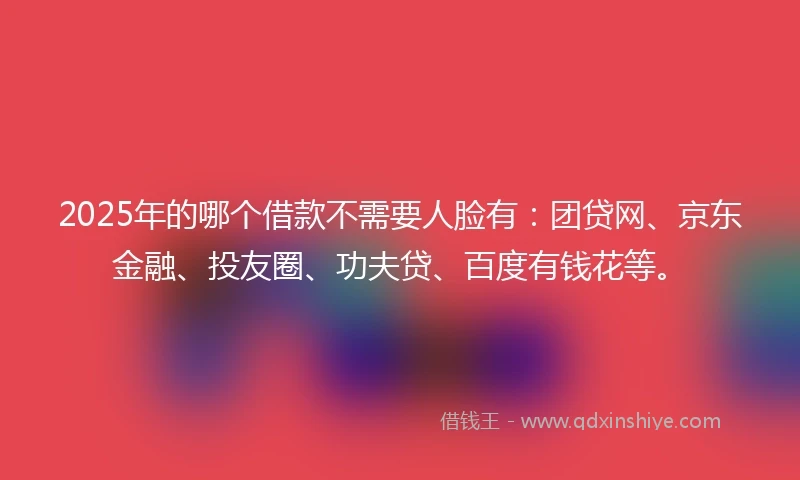 2025年的哪个借款不需要人脸有：团贷网、京东金融、投友圈、功夫贷、百度有钱花等。