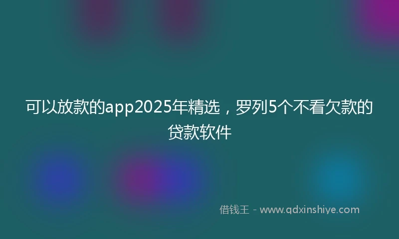 可以放款的app2025年精选，罗列5个不看欠款的贷款软件