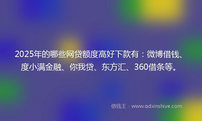 2025年的哪些网贷额度高好下款有：微博借钱、度小满金融、你我贷、东方汇、360借条等。