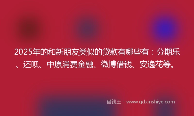 2025年的和新朋友类似的贷款有哪些有：分期乐、还呗、中原消费金融、微博借钱、安逸花等。