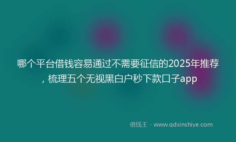 哪个平台借钱容易通过不需要征信的2025年推荐,梳理五个无视黑白户秒下款口子app