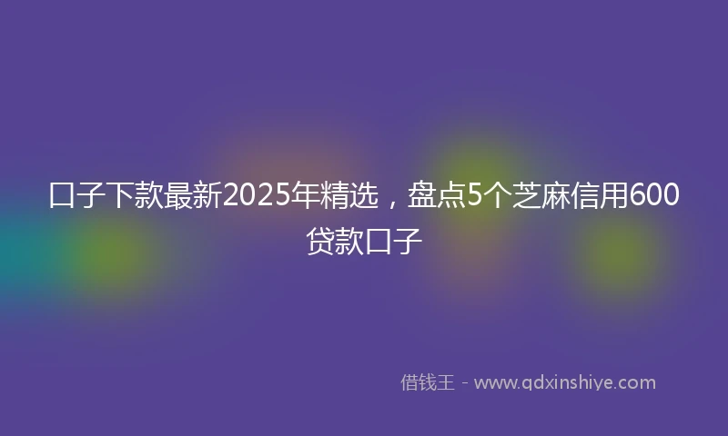 口子下款最新2025年精选，盘点5个芝麻信用600贷款口子