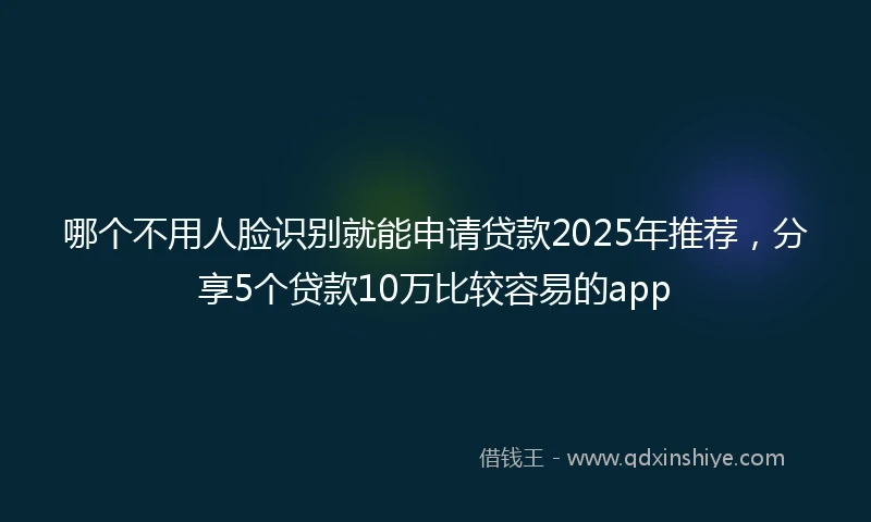 哪个不用人脸识别就能申请贷款2025年推荐，分享5个贷款10万比较容易的app