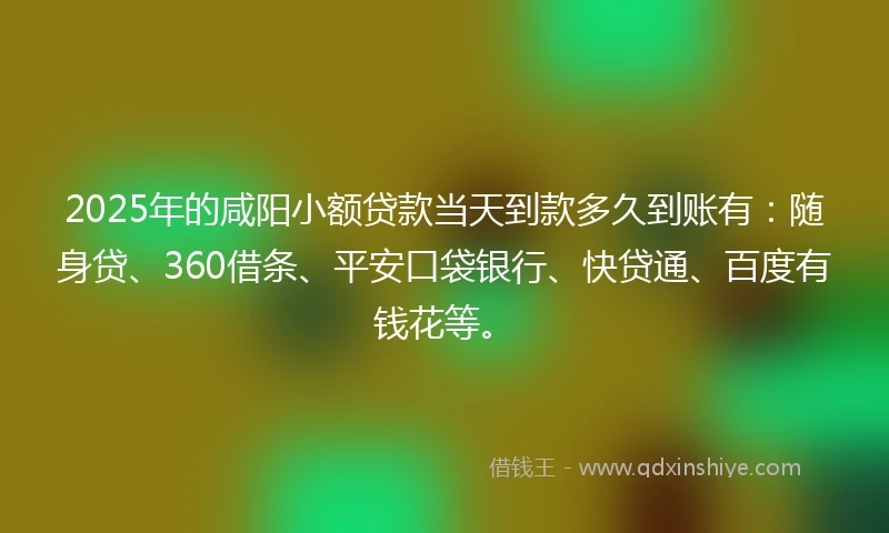 2025年的咸阳小额贷款当天到款多久到账有：随身贷、360借条、平安口袋银行、快贷通、百度有钱花等。
