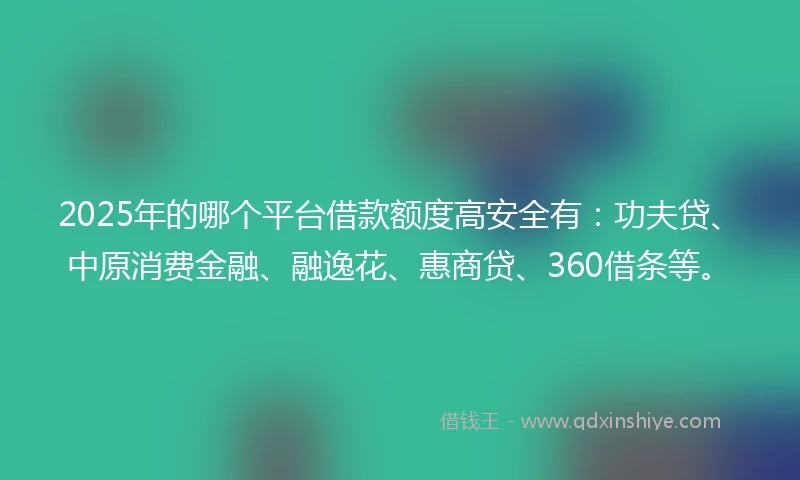 2025年的哪个平台借款额度高安全有：功夫贷、中原消费金融、融逸花、惠商贷、360借条等。