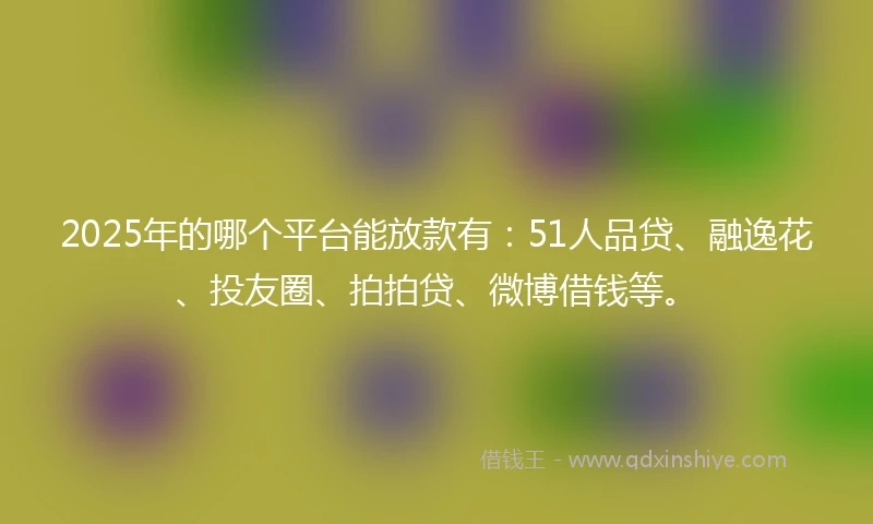 2025年的哪个平台能放款有：51人品贷、融逸花、投友圈、拍拍贷、微博借钱等。