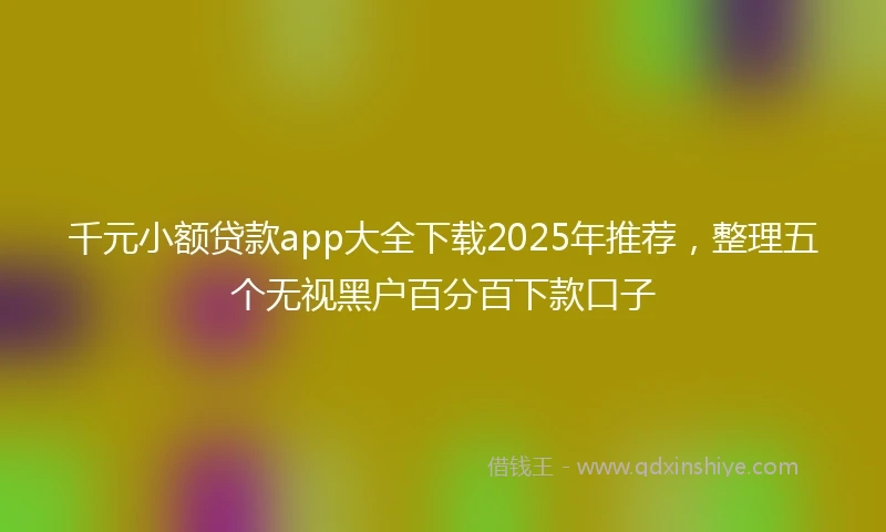 千元小额贷款app大全下载2025年推荐，整理五个无视黑户百分百下款口子