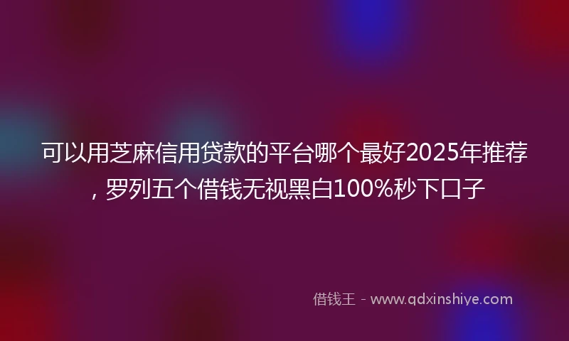 可以用芝麻信用贷款的平台哪个最好2025年推荐，罗列五个借钱无视黑白100%秒下口子