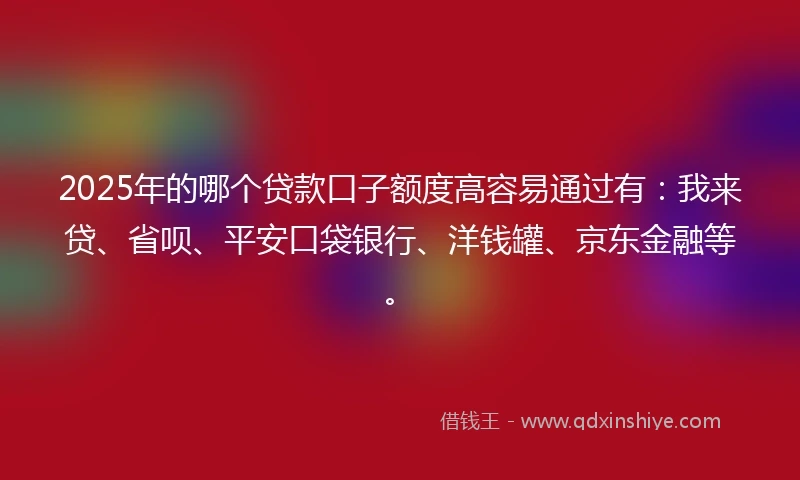 2025年的哪个贷款口子额度高容易通过有：我来贷、省呗、平安口袋银行、洋钱罐、京东金融等。