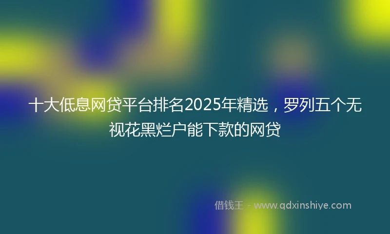 十大低息网贷平台排名2025年精选，罗列五个无视花黑烂户能下款的网贷