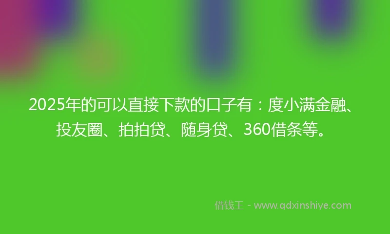 2025年的可以直接下款的口子有：度小满金融、投友圈、拍拍贷、随身贷、360借条等。