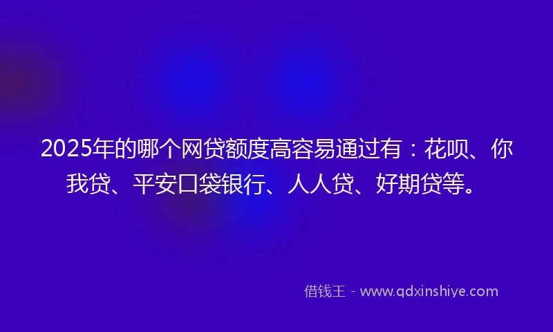 2025年的哪个网贷额度高容易通过有：花呗、你我贷、平安口袋银行、人人贷、好期贷等。