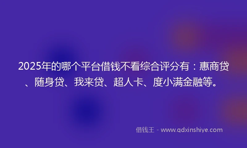 2025年的哪个平台借钱不看综合评分有：惠商贷、随身贷、我来贷、超人卡、度小满金融等。