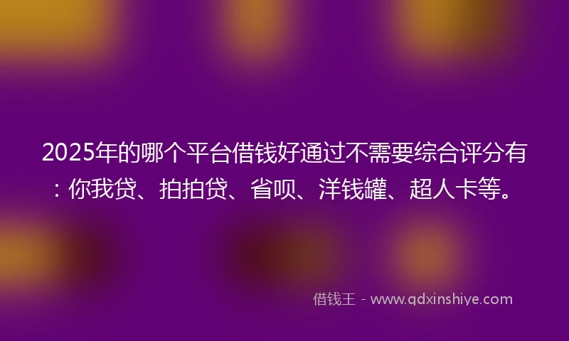 2025年的哪个平台借钱好通过不需要综合评分有：你我贷、拍拍贷、省呗、洋钱罐、超人卡等。