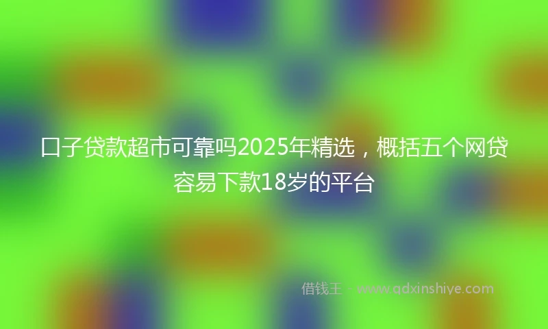 口子贷款超市可靠吗2025年精选，概括五个网贷容易下款18岁的平台