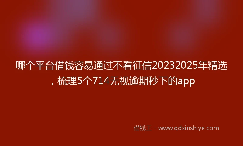 哪个平台借钱容易通过不看征信20232025年精选，梳理5个714无视逾期秒下的app