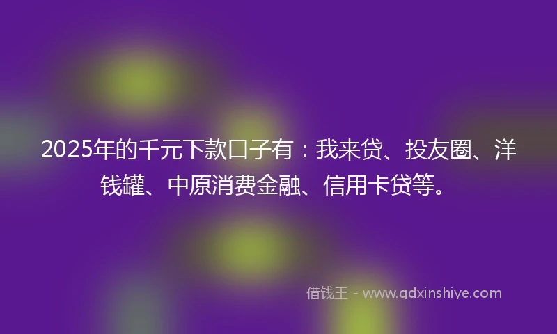 2025年的千元下款口子有：我来贷、投友圈、洋钱罐、中原消费金融、信用卡贷等。
