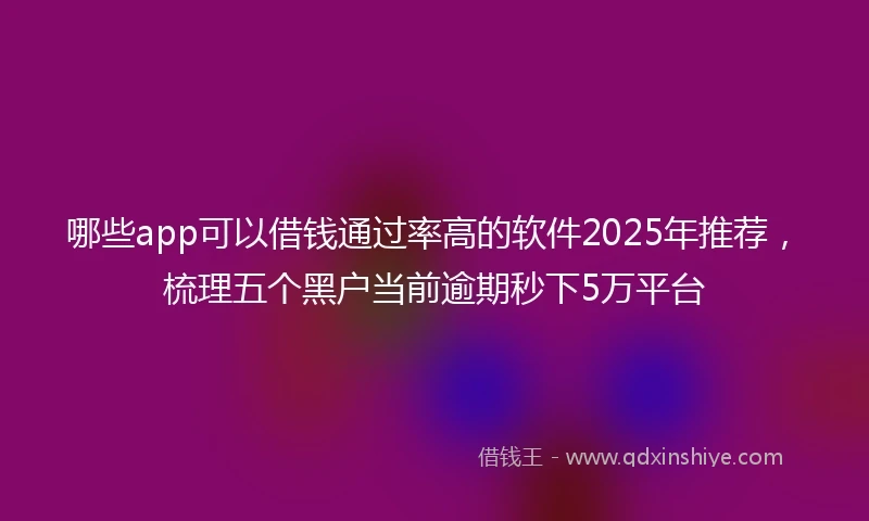 哪些app可以借钱通过率高的软件2025年推荐，梳理五个黑户当前逾期秒下5万平台