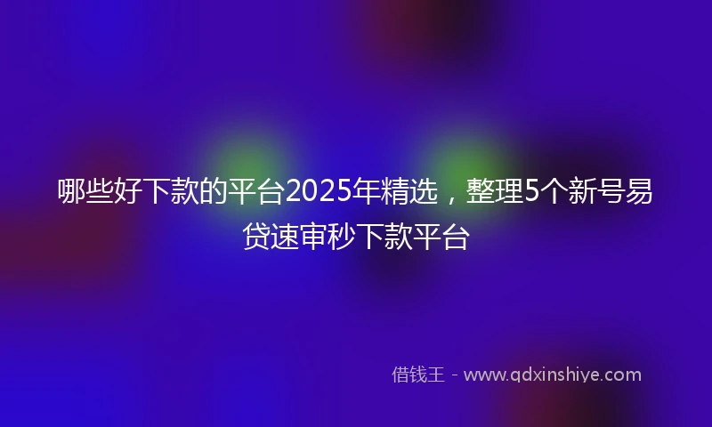 哪些好下款的平台2025年精选，整理5个新号易贷速审秒下款平台