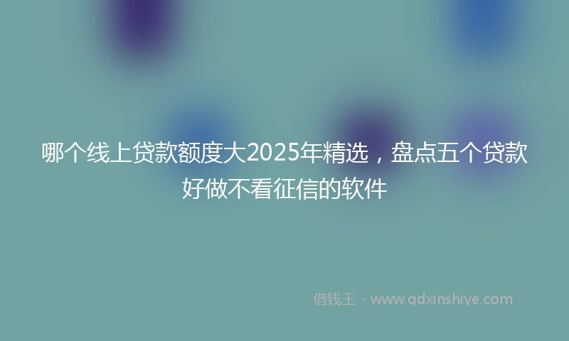 哪个线上贷款额度大2025年精选，盘点五个贷款好做不看征信的软件