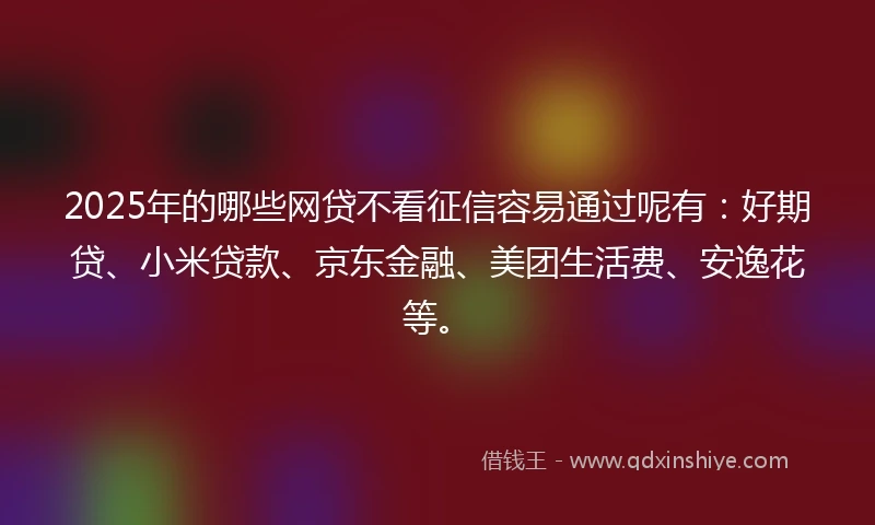 2025年的哪些网贷不看征信容易通过呢有：好期贷、小米贷款、京东金融、美团生活费、安逸花等。