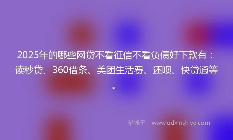 2025年的哪些网贷不看征信不看负债好下款有：读秒贷、360借条、美团生活费、还呗、快贷通等。