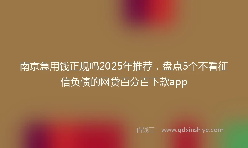 南京急用钱正规吗2025年推荐，盘点5个不看征信负债的网贷百分百下款app