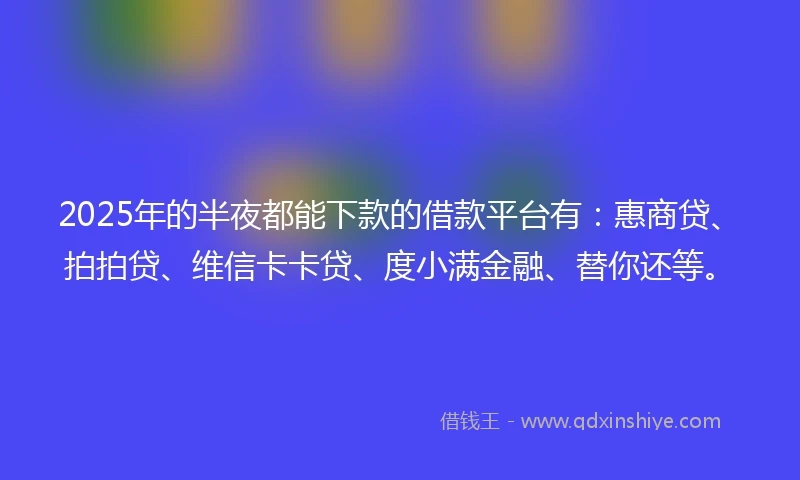 2025年的半夜都能下款的借款平台有：惠商贷、拍拍贷、维信卡卡贷、度小满金融、替你还等。