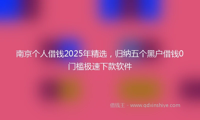 南京个人借钱2025年精选，归纳五个黑户借钱0门槛极速下款软件